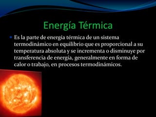 Energía Térmica
 Es la parte de energía térmica de un sistema
termodinámico en equilibrio que es proporcional a su
temperatura absoluta y se incrementa o disminuye por
transferencia de energía, generalmente en forma de
calor o trabajo, en procesos termodinámicos.
 