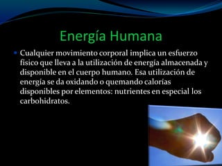 Energía Humana
 Cualquier movimiento corporal implica un esfuerzo
físico que lleva a la utilización de energía almacenada y
disponible en el cuerpo humano. Esa utilización de
energía se da oxidando o quemando calorías
disponibles por elementos: nutrientes en especial los
carbohidratos.
 