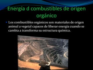Energía d combustibles de origen
orgánico
 Los combustibles orgánicos son materiales de origen
animal a vegetal capaces de liberar energía cuando se
cambia a transforma su estructura química.
 