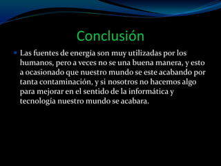 Conclusión
 Las fuentes de energía son muy utilizadas por los
humanos, pero a veces no se una buena manera, y esto
a ocasionado que nuestro mundo se este acabando por
tanta contaminación, y si nosotros no hacemos algo
para mejorar en el sentido de la informática y
tecnología nuestro mundo se acabara.
 
