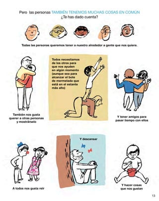 Pero las personas TAMBIÉN TENEMOS MUCHAS COSAS EN COMÚN
¿Te has dado cuenta?
Todas las personas queremos tener a nuestro alrededor a gente que nos quiera.
También nos gusta
querer a otras personas
y mostrárselo
Y tener amigos para
pasar tiempo con ellos
Todos necesitamos
de los otros para
que nos ayuden
en algún momento
(aunque sea para
alcanzar el bote
de mermelada que
está en el estante
más alto)
A todos nos gusta reír
Y hacer cosas
que nos gustan
Y descansar
13
 