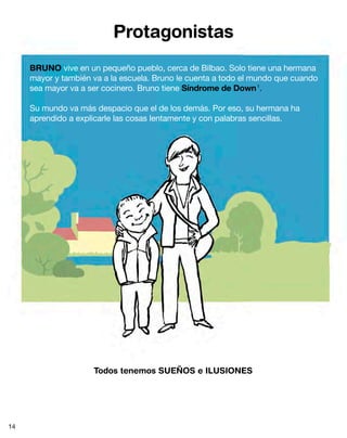 BRUNO vive en un pequeño pueblo, cerca de Bilbao. Solo tiene una hermana
mayor y también va a la escuela. Bruno le cuenta a todo el mundo que cuando
sea mayor va a ser cocinero. Bruno tiene Síndrome de Down1
.
Su mundo va más despacio que el de los demás. Por eso, su hermana ha
aprendido a explicarle las cosas lentamente y con palabras sencillas.
Todos tenemos SUEÑOS e ILUSIONES
Protagonistas
14
 