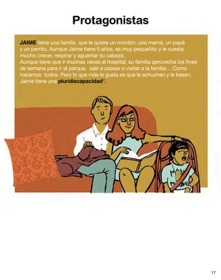 Protagonistas
JAIME tiene una familia que le quiere un montón: una mamá, un papá
y un perrito. Aunque Jaime tiene 5 años, es muy pequeñito y le cuesta
mucho crecer, respirar y aguantar su cabeza.
Aunque tiene que ir muchas veces al hospital, su familia aprovecha los fines
de semana para ir al parque, salir a pasear o visitar a la familia… Como
hacemos todos. Pero lo que más le gusta es que le achuchen y le besen.
Jaime tiene una pluridiscapacidad2
.
17
 