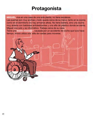 Protagonista
MIGUEL vive en una casa de una sola planta, no tiene escaleras.
Las puertas son muy anchas y todo queda cerca de su mano, tanto en la cocina
como en el dormitorio (no hay armarios altos). No tiene bañera, sino una ducha
muy abierta con baldosas antideslizantes y una silla de plástico donde se sienta.
Miguel vive solo y es informático. Trabaja cerca de su casa.
Tiene una lesión medular3
, causada por un accidente de coche que tuvo hace
tiempo. Ahora utiliza una silla de ruedas para moverse.
20
 