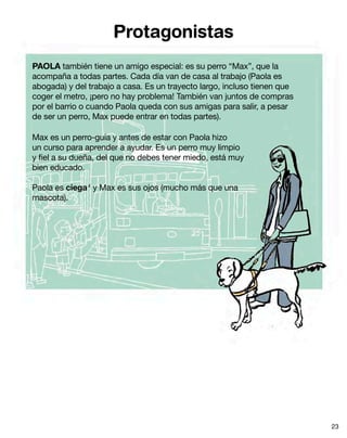 Protagonistas
PAOLA también tiene un amigo especial: es su perro “Max”, que la
acompaña a todas partes. Cada día van de casa al trabajo (Paola es
abogada) y del trabajo a casa. Es un trayecto largo, incluso tienen que
coger el metro, ¡pero no hay problema! También van juntos de compras
por el barrio o cuando Paola queda con sus amigas para salir, a pesar
de ser un perro, Max puede entrar en todas partes).
Max es un perro-guía y antes de estar con Paola hizo
un curso para aprender a ayudar. Es un perro muy limpio
y fiel a su dueña, del que no debes tener miedo, está muy
bien educado.
Paola es ciega4
y Max es sus ojos (mucho más que una
mascota).
23
 