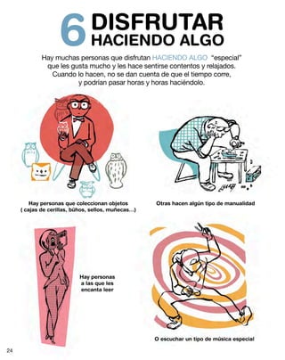 DISFRUTAR
HACIENDO ALGO6Hay muchas personas que disfrutan HACIENDO ALGO “especial”
que les gusta mucho y les hace sentirse contentos y relajados.
Cuando lo hacen, no se dan cuenta de que el tiempo corre,
y podrían pasar horas y horas haciéndolo.
Hay personas que coleccionan objetos
( cajas de cerillas, búhos, sellos, muñecas…)
Otras hacen algún tipo de manualidad
Hay personas
a las que les
encanta leer
O escuchar un tipo de música especial
24
 