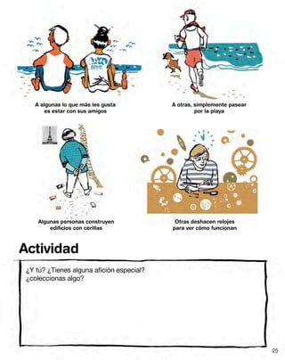 A algunas lo que más les gusta
es estar con sus amigos
Algunas personas construyen
edificios con cerillas
A otras, simplemente pasear
por la playa
Otras deshacen relojes
para ver cómo funcionan
¿Y tú? ¿Tienes alguna afición especial?
¿coleccionas algo?
Actividad
25
 