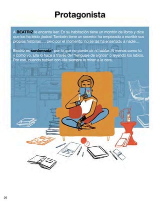 Protagonista
A BEATRIZ le encanta leer. En su habitación tiene un montón de libros y dice
que los ha leído ¡todos! También tiene un secreto: ha empezado a escribir sus
propias historias…, pero por el momento, no se las ha enseñado a nadie…
Beatriz es sordomuda5
por lo que no puede oír ni hablar. Al menos como tú
y como yo. Ella lo hace a través del “lenguaje de signos” o leyendo los labios.
Por eso, cuando hablan con ella siempre la miran a la cara.
26
 