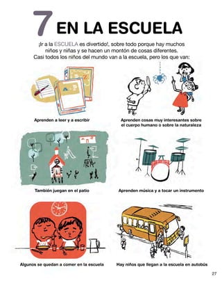 EN LA ESCUELA7¡Ir a la ESCUELA es divertido!, sobre todo porque hay muchos
niños y niñas y se hacen un montón de cosas diferentes.
Casi todos los niños del mundo van a la escuela, pero los que van:
Aprenden a leer y a escribir
También juegan en el patio
Algunos se quedan a comer en la escuela
Aprenden cosas muy interesantes sobre
el cuerpo humano o sobre la naturaleza
Aprenden música y a tocar un instrumento
Hay niños que llegan a la escuela en autobús
27
 