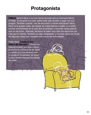 Protagonista
PABLO tiene 8 años y va a la misma escuela que su hermana Marta.
A Pablo le encanta ir al cole, sobre todo salir al patio y jugar con sus
amigos. También cuando van de excursión o hacen educación física.
Pero no le gustan nada las clases de matemáticas e inglés. Le cuesta
mucho concentrarse en lo que dice el profesor y muchas veces parece
que no escucha.. Además, tampoco le salen muy bien los ejercicios por
más que lo intenta. También es algo despistado y muchas veces se olvida
de algunas cosas que necesita para hacer las actividades.
Pablo tiene trastorno por
déficit de atención6
(TDAH) con
hiperactividad), por este motivo,
se sienta en primera fila de clase
y cuenta con una persona que
le ayuda en la escuela: se llama
Luisa y juntos repasan las tareas
de clase.
29
 