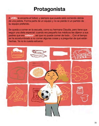 Protagonista
A JOEL le encanta el futbol, y siempre que puede está corriendo detrás
de una pelota. Forma parte de un equipo y no se pierde ni un partido de
su equipo preferido.
Se queda a comer en la escuela, como su hermana Claudia, pero tiene que
seguir una dieta especial: cuando era pequeño los médicos les dijeron a sus
padres que era celíaco8
, así que no puede comer de todo… Con el tiempo
se ha acostumbrado a no comer algunas cosas y a preguntar de qué están
hechas. Ya no le cuesta esfuerzo
35
 