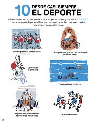 DESDE CASI SIEMPRE…
EL DEPORTE10Desde hace mucho, mucho tiempo, a las personas les gusta hacer DEPORTE.
Hay cientos de deportes diferentes para que todas las personas puedan
practicar el que más les guste.
Muchas personas corren largas
maratones
Algunos van
al gimnasio
Algunas personas prefieren
los deportes individuales
Otras personas quedan con sus amigos
para salir en bici
Otros prefieren la piscina
Otras los de equipo
36
 