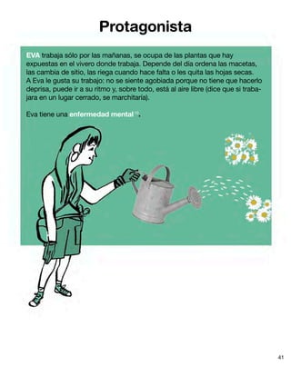 Protagonista
EVA trabaja sólo por las mañanas, se ocupa de las plantas que hay
expuestas en el vivero donde trabaja. Depende del día ordena las macetas,
las cambia de sitio, las riega cuando hace falta o les quita las hojas secas.
A Eva le gusta su trabajo: no se siente agobiada porque no tiene que hacerlo
deprisa, puede ir a su ritmo y, sobre todo, está al aire libre (dice que si traba-
jara en un lugar cerrado, se marchitaría).
Eva tiene una enfermedad mental10
.
41
 