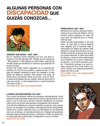 ALGUNAS PERSONAS CON
DISCAPACIDAD QUE
QUIZÁS CONOZCAS...
VINCENT VAN GOGH - 1853- 1890
Era un magnífico pintor holandés que tuvo una gran in-
fluencia en el arte del siglo XX. Trabajó casi sin descanso
: 900 cuadros y 1.600 dibujos en solo 9 años. Además de
las 800 cartas que escribió a su hermano (que además era
su gran amigo)
Vincent Van Gogh estuvo ingresado en un hospital psi-
quiátrico en más de una ocasión, a pesar de eso, no de-
jaba de trabajar: pintando el jardín del hospital o lo que
podía ver desde la ventana. Pero estaba muy triste, se
sentía solo y sin fuerzas. Murió muy joven, a los 37 años.
A pesar de la belleza de sus cuadros, sólo se reconoció el
valor que tenían 11 años después de su muerte (mientras
vivió solo vendió 1).
Van Gogh tenía una enfermedad mental.
FRIDA KAHLO 1907- 1954
Ella pintó con colores vibrantes influen-
ciados por la cultura de México. Fue la
primera artista mexicana de siglo  XX
cuya obra fue adquirida por un museo
internacional.
Kahlo contrajo poliomelitisa a los seis
años,   lo cual dejó su pierna derecha
más delgada que la izquierda (ella lo
disimulaba con faldas de colores). Más
adelante, cuando tenía 25 años, tuvo un
terrible accidente de tranvía que la dejó
con graves lesiones. El dolor que sentía
era intenso y pasó muchas temporadas
en el hospital o en la cama. Parece que
se aburría, y en la cama empezó a pin-
tar. Finalmente, gracias a su gran en-
ergía y ganas de vivir, Frida volvió a ca-
minar, aunque sus dolores persistieron
hasta el fin de su vida.
Frida Kahlo tenía una discapacidad
física (Poliomielitis)
LUDWIG VAN BEETHOVEN 1770-1827
Fue un gran compositor, director de orquesta y pianista alemán. Ya de
pequeño mostró grandes dotes para la música, especialmente con el
piano: a los 8 años dio su primer concierto. Beethoven es conside-
rado como uno de los más grandes compositores de la historia.
A los 26 años, Beethoven comenzó a perder su audición, pero a pesar
de eso, se sumergió en su trabajo y creó algunas de las más grandes
obras de la música, sabiendo que su enfermedad se iba haciendo
peor con el tiempo, se zambullo de lleno en el trabajo componiendo
excepcionales sonatas para piano, y Sinfonías. Al final, se quedó con
una discapacidad auditiva pero no abandonó nunca su música.
Beethoven era sordo
42
 