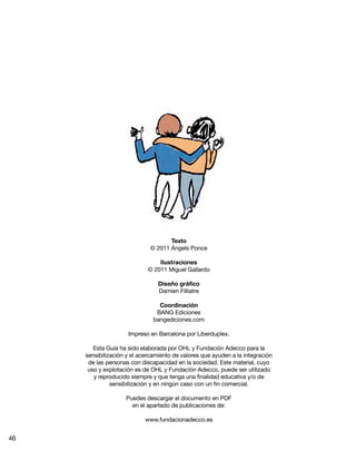 Texto
© 2011 Ángels Ponce
Ilustraciones
© 2011 Miguel Gallardo
Diseño gráfico
Damien Filliatre
Coordinación
BANG Ediciones
bangediciones.com
Impreso en Barcelona por Liberduplex.
Esta Guía ha sido elaborada por OHL y Fundación Adecco para la
sensibilización y el acercamiento de valores que ayuden a la integración
de las personas con discapacidad en la sociedad. Este material, cuyo
uso y explotación es de OHL y Fundación Adecco, puede ser utilizado
y reproducido siempre y que tenga una finalidad educativa y/o de
sensibilización y en ningún caso con un fin comercial.
Puedes descargar el documento en PDF
en el apartado de publicaciones de:
www.fundacionadecco.es
46
 