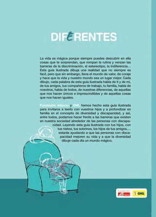 La vida es mágica porque siempre puedes descubrir en ella
cosas que te sorprendan, que rompan la rutina y venzan las
barreras de la discriminación, el estereotipo, la indiferencia…
Esta guía ilustrada dibuja una realidad que no siempre es
fácil, pero que sin embargo, llena el mundo de valor, de coraje
y hace que la vida y nuestro mundo sea un lugar mejor. Cada
dibujo, cada palabra de esta guía ilustrada habla de ti y de mí,
de tus amigos, tus compañeros de trabajo, tu familia, habla de
nosotros, habla de todos, de nuestras diferencias, de aquellas
que nos hacen únicos e imprescindibles y de aquellas cosas
que nos hacen iguales.
Fundación Adecco y OHL hemos hecho esta guía ilustrada
para invitaros a leerlo con vuestros hijos y a profundizar en
familia en el concepto de diversidad y discapacidad, y así,
entre todos, podamos hacer frente a las barreras que existen
en nuestra sociedad alrededor de las personas con discapa-
cidad. Leyendo esta guía ilustrada con tus hijos, con
tus nietos, tus sobrinos, los hijos de tus amigos,…
estarás ayudando a que las personas con disca-
pacidad mejoren su vida y a que la diversidad
dibuje cada día un mundo mágico.
DIFERENTESÁngelsPonce/MiguelGallardo
Guía Ilustrada sobre la DIVERsidad y la disCAPACIDAD
Para niños de 4 a 8 años y sus padres
 