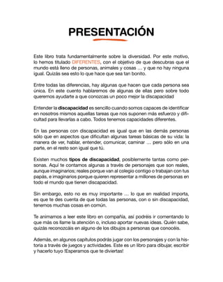 PRESENTACIÓN
Este libro trata fundamentalmente sobre la diversidad. Por este motivo,
lo hemos titulado DIFERENTES, con el objetivo de que descubras que el
mundo está lleno de personas, animales y cosas … y que no hay ninguna
igual. Quizás sea esto lo que hace que sea tan bonito.
Entre todas las diferencias, hay algunas que hacen que cada persona sea
única. En este cuento hablaremos de algunas de ellas pero sobre todo
queremos ayudarte a que conozcas un poco mejor la discapacidad
Entender la discapacidad es sencillo cuando somos capaces de identificar
en nosotros mismos aquellas tareas que nos suponen más esfuerzo y difi-
cultad para llevarlas a cabo. Todos tenemos capacidades diferentes.
En las personas con discapacidad es igual que en las demás personas
sólo que en aspectos que dificultan algunas tareas básicas de su vida: la
manera de ver, hablar, entender, comunicar, caminar … pero sólo en una
parte, en el resto son igual que tú.
Existen muchos tipos de discapacidad, posiblemente tantas como per-
sonas. Aquí te contamos algunas a través de personajes que son reales,
aunque imaginarios; reales porque van al colegio contigo o trabajan con tus
papás, e imaginarios porque quieren representar a millones de personas en
todo el mundo que tienen discapacidad.
Sin embargo, esto no es muy importante … lo que en realidad importa,
es que te des cuenta de que todas las personas, con o sin discapacidad,
tenemos muchas cosas en común.
Te animamos a leer este libro en compañía, así podréis ir comentando lo
que más os llame la atención o, incluso aportar nuevas ideas. Quién sabe,
quizás reconozcáis en alguno de los dibujos a personas que conocéis.
Además, en algunos capítulos podrás jugar con los personajes y con la his-
toria a través de juegos y actividades. Este es un libro para dibujar, escribir
y hacerlo tuyo !Esperamos que te diviertas!
 