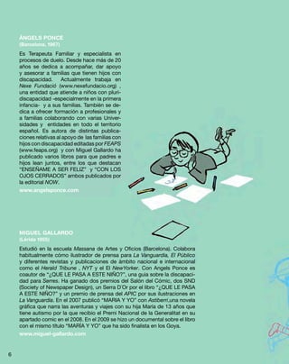 ÀNGELS PONCE
(Barcelona, 1967)
Es Terapeuta Familiar y especialista en
procesos de duelo. Desde hace más de 20
años se dedica a acompañar, dar apoyo
y asesorar a familias que tienen hijos con
discapacidad. Actualmente trabaja en
Nexe Fundació (www.nexefundacio.org) ,
una entidad que atiende a niños con pluri-
discapacidad -especialmente en la primera
infancia- y a sus familias. También se de-
dica a ofrecer formación a profesionales y
a familias colaborando con varias Univer-
sidades y entidades en todo el territorio
español. Es autora de distintas publica-
ciones relativas al apoyo de las familias con
hijos con discapacidad editadas por FEAPS
(www.feaps.org) y con Miguel Gallardo ha
publicado varios libros para que padres e
hijos lean juntos, entre los que destacan
“ENSEÑAME A SER FELIZ” y “CON LOS
OJOS CERRADOS” ambos publicados por
la editorial NOW.
www.angelsponce.com
MIGUEL GALLARDO
(Lérida 1955)
Estudió en la escuela Massana de Artes y Oficios (Barcelona). Colabora
habitualmente cómo ilustrador de prensa para La Vanguardia, El Público
y diferentes revistas y publicaciones de ámbito nacional e internacional
como el Herald Tribune , NYT y el El NewYorker. Con Angels Ponce es
coautor de “¿QUE LE PASA A ESTE NIÑO?”, una guia sobre la discapaci-
dad para Serres. Ha ganado dos premios del Salón del Cómic, dos SND
(Society of Newspaper Design), un Serra D´Or por el libro “¿QUE LE PASA
A ESTE NIÑO?” y un premio de prensa del APIC por sus ilustraciones en
La Vanguardia. En el 2007 publicó “MARIA Y YO” con Astiberri,una novela
gráfica que narra las aventuras y viajes con su hija María de 13 años que
tiene autismo por la que recibio el Premi Nacional de la Generalitat en su
apartado comic en el 2008. En el 2009 se hizo un documental sobre el libro
con el mismo título “MARÍA Y YO” que ha sido finalista en los Goya.
www.miguel-gallardo.com
6
 