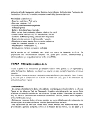 aplicación Web 2.0 que puede realizar Blogging, Administración de Contenidos, Publicación de
Contenidos, Edición de Contenidos, Alimentaciones RSS y Recomendaciones.

Principales caraterísticas:
- Soporte a estándares Web fuerte
- Marco de trabajo en PHP
- Soporte para diferentes navegadores
- Instalador gráfico
- Editores de texto richos y mejorados
- Mejor manejo de equivalencias (aliases) e índices del menú
- Constructor de Menús CSS (CSS Menu Builder) robusto
- Controles de Metaetiquetas y palabras clave mejorados
- Separación de sesiones de administrador y usuario
- Manejo de errores y revisión de documentos mejorados
- Tipos de contenidos definidos por el usuario
- Importación de contenidos HTML
- Constructor de menú de navegación poderoso

MODx también un API habilitado para AJAX con marco de desarrollo MooTools. Se
proporciona una documentación completa con guías para usuarios, desarrolladores y
administradores que se puede encontrar en los foros MODx.



PICASA - http://picasa.google.com/

Picasa es parte de las aplicaciones que ofrece Google de forma gratuita. Es un organizador y
editor de fotografías digitales y cuenta con una página web para compartir fotografías entre sus
usuarios.
El nombre de Picasa proviene en parte del nombre del afamado pintor español Pablo Picasso,
y en parte por la combinación de la frase "mi casa" con "pic", que es la abreviación de
picture(fotografía en inglés).


Características:
- Sincroniza automáticamente de las fotos editadas en el computador local mediante el software
Picasa en los álbumes Web de Picasaweb. Actualiza automáticamente las nuevas fotos
añadidas así como los cambios en las existentes (Ajustes, edición, información de etiquetas,
etc). No actualiza los cambios en el orden de los álbumes, de fotos, cambios en las carpetas o
en los nombres de archivo.
- Retoque de imágenes. Incluye diversos pinceles así como utilidades para la restauración de
fotos antiguas, reparación de marcas, borrones y eliminación de arañazos.
- Pre visualización de fotos con Picasa Photo Viewer. Utilidad para mostrar las fotos como
presentación a pantalla completa permitiendo la rotación de las mismas, uso del zoom y la
 
