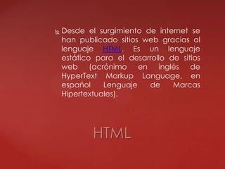  Desde el surgimiento de internet se
han publicado sitios web gracias al
lenguaje HTML. Es un lenguaje
estático para el desarrollo de sitios
web (acrónimo en inglés de
HyperText Markup Language, en
español Lenguaje de Marcas
Hipertextuales).
HTML
 