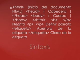 <html> (Inicio del documento
HTML) <head> ( Cabecera )
</head> <body> ( Cuerpo )
</body> </html> <b> </b>
Negrita <p> </p> Definir parrafo
<etiqueta> Apertura de la
etiqueta </etiqueta> Cierre de la
etiqueta
Sintaxis
 