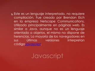  Este es un lenguaje interpretado, no requiere
compilación. Fue creado por Brendan Eich
en la empresa Netscape Communications.
Utilizado principalmente en páginas web. Es
similar a Java, aunque no es un lenguaje
orientado a objetos, el mismo no dispone de
herencias. La mayoría de los navegadores en
sus últimas versiones interpretan
códigoJavascript.
Javascript
 