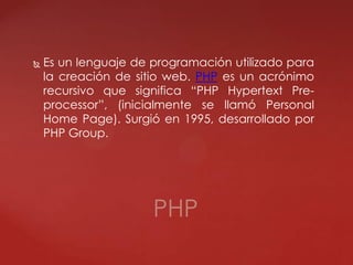  Es un lenguaje de programación utilizado para
la creación de sitio web. PHP es un acrónimo
recursivo que significa “PHP Hypertext Pre-
processor”, (inicialmente se llamó Personal
Home Page). Surgió en 1995, desarrollado por
PHP Group.
PHP
 