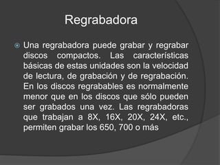 Regrabadora 
 Una regrabadora puede grabar y regrabar 
discos compactos. Las características 
básicas de estas unidades son la velocidad 
de lectura, de grabación y de regrabación. 
En los discos regrabables es normalmente 
menor que en los discos que sólo pueden 
ser grabados una vez. Las regrabadoras 
que trabajan a 8X, 16X, 20X, 24X, etc., 
permiten grabar los 650, 700 o más 
 
