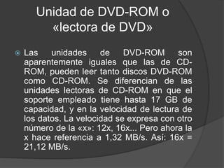Unidad de DVD-ROM o 
«lectora de DVD» 
 Las unidades de DVD-ROM son 
aparentemente iguales que las de CD-ROM, 
pueden leer tanto discos DVD-ROM 
como CD-ROM. Se diferencian de las 
unidades lectoras de CD-ROM en que el 
soporte empleado tiene hasta 17 GB de 
capacidad, y en la velocidad de lectura de 
los datos. La velocidad se expresa con otro 
número de la «x»: 12x, 16x... Pero ahora la 
x hace referencia a 1,32 MB/s. Así: 16x = 
21,12 MB/s. 
 