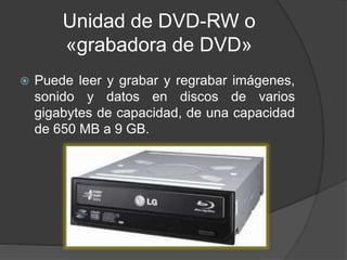 Unidad de DVD-RW o 
«grabadora de DVD» 
 Puede leer y grabar y regrabar imágenes, 
sonido y datos en discos de varios 
gigabytes de capacidad, de una capacidad 
de 650 MB a 9 GB. 
 
