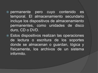  permanente pero cuyo contenido es 
temporal. El almacenamiento secundario 
incluye los dispositivos de almacenamiento 
permanentes, como unidades de disco 
duro, CD o DVD. 
 Estos dispositivos realizan las operaciones 
de lectura o escritura de los soportes 
donde se almacenan o guardan, lógica y 
físicamente, los archivos de un sistema 
informito. 
 