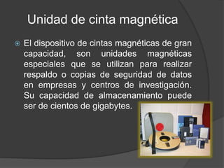 Unidad de cinta magnética 
 El dispositivo de cintas magnéticas de gran 
capacidad, son unidades magnéticas 
especiales que se utilizan para realizar 
respaldo o copias de seguridad de datos 
en empresas y centros de investigación. 
Su capacidad de almacenamiento puede 
ser de cientos de gigabytes. 
 