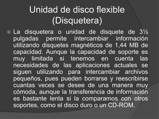Unidad de disco flexible 
(Disquetera) 
 La disquetera o unidad de disquete de 3½ 
pulgadas permite intercambiar información 
utilizando disquetes magnéticos de 1,44 MB de 
capacidad. Aunque la capacidad de soporte es 
muy limitada si tenemos en cuenta las 
necesidades de las aplicaciones actuales se 
siguen utilizando para intercambiar archivos 
pequeños, pues pueden borrarse y reescribirse 
cuantas veces se desee de una manera muy 
cómoda, aunque la transferencia de información 
es bastante lenta si la comparamos con otros 
soportes, como el disco duro o un CD-ROM. 
 