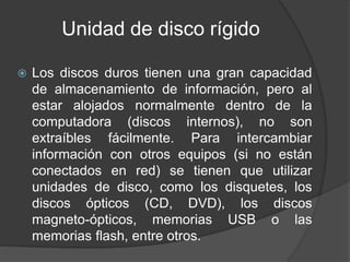 Unidad de disco rígido 
 Los discos duros tienen una gran capacidad 
de almacenamiento de información, pero al 
estar alojados normalmente dentro de la 
computadora (discos internos), no son 
extraíbles fácilmente. Para intercambiar 
información con otros equipos (si no están 
conectados en red) se tienen que utilizar 
unidades de disco, como los disquetes, los 
discos ópticos (CD, DVD), los discos 
magneto-ópticos, memorias USB o las 
memorias flash, entre otros. 
 