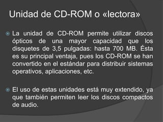 Unidad de CD-ROM o «lectora» 
 La unidad de CD-ROM permite utilizar discos 
ópticos de una mayor capacidad que los 
disquetes de 3,5 pulgadas: hasta 700 MB. Ésta 
es su principal ventaja, pues los CD-ROM se han 
convertido en el estándar para distribuir sistemas 
operativos, aplicaciones, etc. 
 El uso de estas unidades está muy extendido, ya 
que también permiten leer los discos compactos 
de audio. 
 