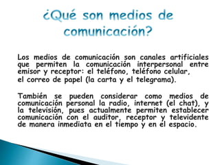 Los medios de comunicación son canales artificiales
que permiten la comunicación interpersonal entre
emisor y receptor: el teléfono, teléfono celular,
el correo de papel (la carta y el telegrama).
También se pueden considerar como medios de
comunicación personal la radio, internet (el chat), y
la televisión, pues actualmente permiten establecer
comunicación con el auditor, receptor y televidente
de manera inmediata en el tiempo y en el espacio.
 