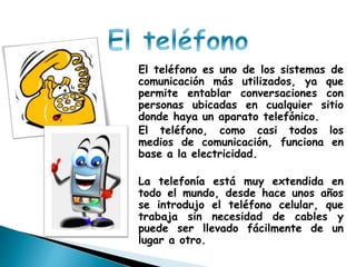 El teléfono es uno de los sistemas de
comunicación más utilizados, ya que
permite entablar conversaciones con
personas ubicadas en cualquier sitio
donde haya un aparato telefónico.
El teléfono, como casi todos los
medios de comunicación, funciona en
base a la electricidad.
La telefonía está muy extendida en
todo el mundo, desde hace unos años
se introdujo el teléfono celular, que
trabaja sin necesidad de cables y
puede ser llevado fácilmente de un
lugar a otro.
 
