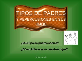 Mª Luisa Seco Villar
TIPOS DE PADRES
Y REPERCUSIONES EN SUS
HIJOS
¿Qué tipo de padres somos?
¿Cómo influimos en nuestros hijos?
 