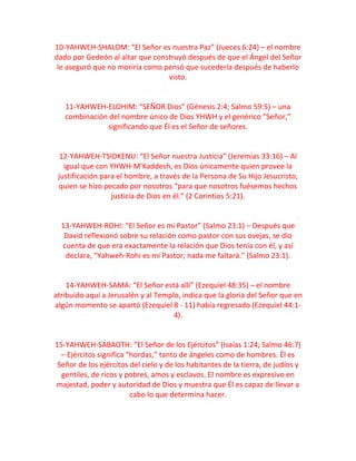 10-YAHWEH-SHALOM: “El Señor es nuestra Paz” (Jueces 6:24) – el nombre
dado por Gedeón al altar que construyó después de que el Ángel del Señor
le aseguró que no moriría como pensó que sucedería después de haberlo
visto.
11-YAHWEH-ELOHIM: “SEÑOR Dios” (Génesis 2:4; Salmo 59:5) – una
combinación del nombre único de Dios YHWH y el genérico “Señor,”
significando que Él es el Señor de señores.
12-YAHWEH-TSIDKENU: “El Señor nuestra Justicia” (Jeremías 33:16) – Al
igual que con YHWH-M’Kaddesh, es Dios únicamente quien provee la
justificación para el hombre, a través de la Persona de Su Hijo Jesucristo,
quien se hizo pecado por nosotros “para que nosotros fuésemos hechos
justicia de Dios en él.” (2 Corintios 5:21).
13-YAHWEH-ROHI: “El Señor es mi Pastor” (Salmo 23:1) – Después que
David reflexionó sobre su relación como pastor con sus ovejas, se dio
cuenta de que era exactamente la relación que Dios tenía con él, y así
declara, “Yahweh-Rohi es mi Pastor; nada me faltará.” (Salmo 23:1).
14-YAHWEH-SAMA: “El Señor está allí” (Ezequiel 48:35) – el nombre
atribuido aquí a Jerusalén y al Templo, indica que la gloria del Señor que en
algún momento se apartó (Ezequiel 8 - 11) había regresado (Ezequiel 44:1-
4).
15-YAHWEH-SABAOTH: “El Señor de los Ejércitos” (Isaías 1:24; Salmo 46:7)
– Ejércitos significa “hordas,” tanto de ángeles como de hombres. Él es
Señor de los ejércitos del cielo y de los habitantes de la tierra, de judíos y
gentiles, de ricos y pobres, amos y esclavos. El nombre es expresivo en
majestad, poder y autoridad de Dios y muestra que Él es capaz de llevar a
cabo lo que determina hacer.
 