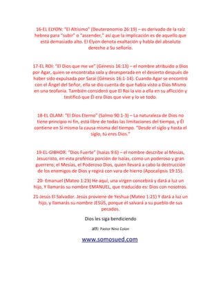 16-EL ELYON: “El Altísimo” (Deuteronomio 26:19) – es derivado de la raíz
hebrea para “subir” o “ascender,” así que la implicación es de aquello que
está demasiado alto. El Elyon denota exaltación y habla del absoluto
derecho a Su señorío.
17-EL ROI: “El Dios que me ve” (Génesis 16:13) – el nombre atribuido a Dios
por Agar, quien se encontraba sola y desesperada en el desierto después de
haber sido expulsada por Sarai (Génesis 16:1-14). Cuando Agar se encontró
con el Ángel del Señor, ella se dio cuenta de que había visto a Dios Mismo
en una teofanía. También consideró que El Roi la vio a ella en su aflicción y
testificó que Él era Dios que vive y lo ve todo.
18-EL OLAM: “El Dios Eterno” (Salmo 90:1-3) – La naturaleza de Dios no
tiene principio ni fin, está libre de todas las limitaciones del tiempo, y Él
contiene en Sí mismo la causa misma del tiempo. “Desde el siglo y hasta el
siglo, tú eres Dios.”
19-EL-GIBHOR: “Dios Fuerte” (Isaías 9:6) – el nombre describe al Mesías,
Jesucristo, en esta profética porción de Isaías, como un poderoso y gran
guerrero; el Mesías, el Poderoso Dios, quien llevará a cabo la destrucción
de los enemigos de Dios y regirá con vara de hierro (Apocalipsis 19:15).
20- Emanuel (Mateo 1:23) He aquí, una virgen concebirá y dará a luz un
hijo, Y llamarás su nombre EMANUEL, que traducido es: Dios con nosotros.
21-Jesús El Salvador. Jesús proviene de Yeshua (Mateo 1:21) Y dará a luz un
hijo, y llamarás su nombre JESÚS, porque él salvará a su pueblo de sus
pecados.
Dios les siga bendiciendo
att: Pastor Nino Colon
www.somosued.com
 