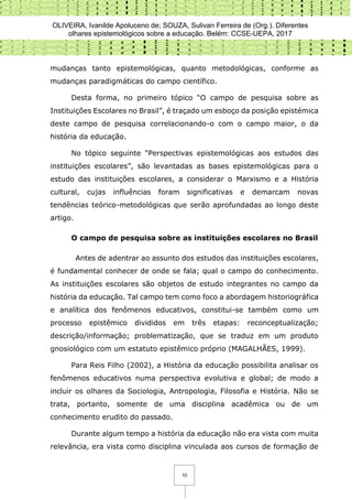 OLIVEIRA, Ivanilde Apoluceno de; SOUZA, Sulivan Ferreira de (Org.). Diferentes
olhares epistemológicos sobre a educação. Belém: CCSE-UEPA, 2017
10
mudanças tanto epistemológicas, quanto metodológicas, conforme as
mudanças paradigmáticas do campo científico.
Desta forma, no primeiro tópico “O campo de pesquisa sobre as
Instituições Escolares no Brasil”, é traçado um esboço da posição epistémica
deste campo de pesquisa correlacionando-o com o campo maior, o da
história da educação.
No tópico seguinte “Perspectivas epistemológicas aos estudos das
instituições escolares”, são levantadas as bases epistemológicas para o
estudo das instituições escolares, a considerar o Marxismo e a História
cultural, cujas influências foram significativas e demarcam novas
tendências teórico-metodológicas que serão aprofundadas ao longo deste
artigo.
O campo de pesquisa sobre as instituições escolares no Brasil
Antes de adentrar ao assunto dos estudos das instituições escolares,
é fundamental conhecer de onde se fala; qual o campo do conhecimento.
As instituições escolares são objetos de estudo integrantes no campo da
história da educação. Tal campo tem como foco a abordagem historiográfica
e analítica dos fenômenos educativos, constitui-se também como um
processo epistêmico divididos em três etapas: reconceptualização;
descrição/informação; problematização, que se traduz em um produto
gnosiológico com um estatuto epistêmico próprio (MAGALHÃES, 1999).
Para Reis Filho (2002), a História da educação possibilita analisar os
fenômenos educativos numa perspectiva evolutiva e global; de modo a
incluir os olhares da Sociologia, Antropologia, Filosofia e História. Não se
trata, portanto, somente de uma disciplina acadêmica ou de um
conhecimento erudito do passado.
Durante algum tempo a história da educação não era vista com muita
relevância, era vista como disciplina vinculada aos cursos de formação de
 