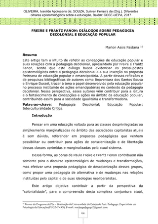 OLIVEIRA, Ivanilde Apoluceno de; SOUZA, Sulivan Ferreira de (Org.). Diferentes
olhares epistemológicos sobre a educação. Belém: CCSE-UEPA, 2017
100
FREIRE E FRANTZ FANON: DIÁLOGOS SOBRE PEDAGOGIA
DECOLONIAL E EDUCAÇÃO POPULAR
Marlon Assis Pastana 10
Resumo
Este artigo tem o intuito de refletir as concepções de educação popular e
suas relações com a pedagogia decolonial, apresentada por Freire e Frantz
Fanon, sendo que este diálogo busca evidenciar os pressupostos
epistemológicos entre a pedagogia decolonial e a sua inserção na proposta
freireana de educação popular e emancipatória. A partir dessas reflexões e
de pesquisas bibliográficas de autores como Boaventura dos Santos Sousa
e Enrique Dussel, trazer á tona o papel desenvolvido pela educação popular
no processo instituinte de ações emancipatórias no contexto da pedagogia
decolonial. Nessa perspectiva, esses autores vêm contribuir para a leitura
e o fortalecimento de concepções e ações no âmbito da educação popular,
contribuindo assim para a sociedade igualitária e transformadora.
Palavras–chave: Pedagogia Decolonial; Educação Popular;
Interculturalidade Crítica.
Introdução
Pensar em uma educação voltada para as classes desprivilegiadas ou
simplesmente marginalizadas no âmbito das sociedades capitalistas atuais
é sem dúvida, referendar em propostas pedagógicas que venham
possibilitar ou contribuir para ações de conscientização e de libertação
dessas classes oprimidas e marginalizadas pelo atual sistema.
Dessa forma, as obras de Paulo Freire e Frantz Fenon contribuem não
somente para o discurso epistemológico de mudanças e transformações,
mas efetivar uma proposta pedagógica de descolonização desses grupos,
como propor uma pedagogia de alternativa e de mudanças nas relações
instituídas pelo capital e de suas ideologias neoliberalistas.
Este artigo objetiva contribuir a partir da perspectiva da
“colonialidade”, para a compreensão desta complexa conjuntura atual,
10
Mestre do Programa de Pós – Graduação da Universidade do Estado do Pará. Pedagogo. Especialista em
Psicologia da Educação (PUC/MINAS). E-mail: marlonpedagogo2@gmail.com
 