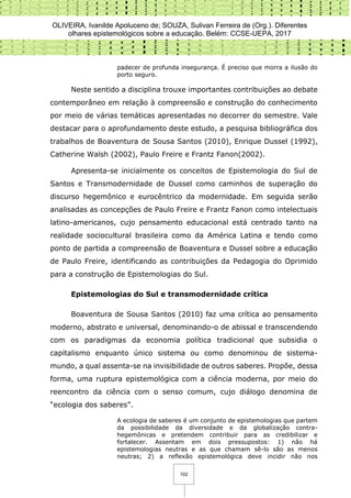 OLIVEIRA, Ivanilde Apoluceno de; SOUZA, Sulivan Ferreira de (Org.). Diferentes
olhares epistemológicos sobre a educação. Belém: CCSE-UEPA, 2017
102
padecer de profunda insegurança. É preciso que morra a ilusão do
porto seguro.
Neste sentido a disciplina trouxe importantes contribuições ao debate
contemporâneo em relação à compreensão e construção do conhecimento
por meio de várias temáticas apresentadas no decorrer do semestre. Vale
destacar para o aprofundamento deste estudo, a pesquisa bibliográfica dos
trabalhos de Boaventura de Sousa Santos (2010), Enrique Dussel (1992),
Catherine Walsh (2002), Paulo Freire e Frantz Fanon(2002).
Apresenta-se inicialmente os conceitos de Epistemologia do Sul de
Santos e Transmodernidade de Dussel como caminhos de superação do
discurso hegemônico e eurocêntrico da modernidade. Em seguida serão
analisadas as concepções de Paulo Freire e Frantz Fanon como intelectuais
latino-americanos, cujo pensamento educacional está centrado tanto na
realidade sociocultural brasileira como da América Latina e tendo como
ponto de partida a compreensão de Boaventura e Dussel sobre a educação
de Paulo Freire, identificando as contribuições da Pedagogia do Oprimido
para a construção de Epistemologias do Sul.
Epistemologias do Sul e transmodernidade crítica
Boaventura de Sousa Santos (2010) faz uma crítica ao pensamento
moderno, abstrato e universal, denominando-o de abissal e transcendendo
com os paradigmas da economia política tradicional que subsidia o
capitalismo enquanto único sistema ou como denominou de sistema-
mundo, a qual assenta-se na invisibilidade de outros saberes. Propõe, dessa
forma, uma ruptura epistemológica com a ciência moderna, por meio do
reencontro da ciência com o senso comum, cujo diálogo denomina de
“ecologia dos saberes”.
A ecologia de saberes é um conjunto de epistemologias que partem
da possibilidade da diversidade e da globalização contra-
hegemônicas e pretendem contribuir para as credibilizar e
fortalecer. Assentam em dois pressupostos: 1) não há
epistemologias neutras e as que chamam sê-lo são as menos
neutras; 2) a reflexão epistemológica deve incidir não nos
 