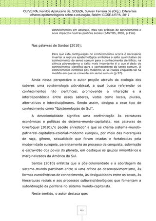 OLIVEIRA, Ivanilde Apoluceno de; SOUZA, Sulivan Ferreira de (Org.). Diferentes
olhares epistemológicos sobre a educação. Belém: CCSE-UEPA, 2017
103
conhecimentos em abstrato, mas nas práticas de conhecimento e
seus impactos noutras práticas sociais (SANTOS, 2006, p.154).
Nas palavras de Santos (2010):
Para que esta configuração de conhecimentos ocorra é necessário
inverter a ruptura epistemológica simboliza o salto quantitativo do
conhecimento do senso comum para o conhecimento científico; na
ciência pós-moderna o salto mais importante é o que é dado do
conhecimento científico para o conhecimento do senso comum. O
conhecimento científico pós-moderno só se realiza enquanto tal na
medida em que se converte em senso comum (p.57).
Ainda nessa perspectiva o autor propõe através da ecologia dos
saberes uma epistemologia pós-abissal, a qual busca referendar os
conhecimentos não científicos, promovendo a interação e a
interdependência entre esses saberes, vistos como locais, plurais,
alternativos e interdisciplinares. Sendo assim, designa a esse tipo de
conhecimento como “Epistemologias do Sul”.
A descolonialidade significa uma confrontação às estruturas
econômicas e políticas do sistema-mundo-capitalista, nas palavras de
Grosfoguel (2010),”o pacote enredado” a que se chama sistema-mundo-
patriarcal-capitalista-colonial-moderno europeu, por meio das hierarquias
de raça, gênero, sexualidade que foram criadas e fortalecidas pela
modernidade europeia, paralelamente ao processo de conquista, submissão
e escravidão dos povos do planeta, em destaque os grupos minoritários e
marginalizados da América do Sul.
Santos (2010) enfatiza que a pós-colonialidade e a abordagem do
sistema-mundo partilham entre si uma crítica ao desenvolvimentismo, às
formas eurocêntricas de conhecimento, às desigualdades entre os sexos, às
hierarquias raciais e aos processos culturais/ideológicos que fomentam a
subordinação da periferia no sistema mundo-capitalista.
Neste sentido, o autor destaca que:
 