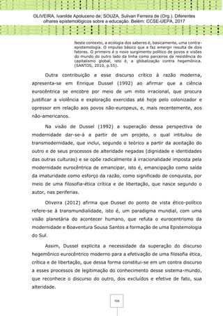 OLIVEIRA, Ivanilde Apoluceno de; SOUZA, Sulivan Ferreira de (Org.). Diferentes
olhares epistemológicos sobre a educação. Belém: CCSE-UEPA, 2017
104
Neste contexto, a ecologia dos saberes é, basicamente, uma contra-
epistemologia. O impulso básico que a faz emergir resulta de dois
fatores. O primeiro é o novo surgimento político de povos e visões
do mundo do outro lado da linha como parceiros da resistência do
capitalismo global, isto é, a globalização contra hegemônica.
(SANTOS, 2010, p.55).
Outra contribuição a esse discurso crítico à razão moderna,
apresenta-se em Enrique Dussel (1992) ao afirmar que a ciência
eurocêntrica se encobre por meio de um mito irracional, que procura
justificar a violência e exploração exercidas até hoje pelo colonizador e
opressor em relação aos povos não-europeus, e, mais recentemente, aos
não-americanos.
Na visão de Dussel (1992) a superação dessa perspectiva de
modernidade dar-se-á a partir de um projeto, o qual intitulou de
transmodernidade, que inclui, segundo o teórico a partir da aceitação do
outro e de seus processos de alteridade negadas (dignidade e identidades
das outras culturas) e se opõe radicalmente á irracionalidade imposta pela
modernidade eurocêntrica de emancipar, isto é, emancipação como saída
da imaturidade como esforço da razão, como significado de conquista, por
meio de uma filosofia-ética crítica e de libertação, que nasce segundo o
autor, nas periferias.
Oliveira (2012) afirma que Dussel do ponto de vista ético-político
refere-se à transmundialidade, isto é, um paradigma mundial, com uma
visão planetária do acontecer humano, que refuta o eurocentrismo da
modernidade e Boaventura Sousa Santos a formação de uma Epistemologia
do Sul.
Assim, Dussel explicita a necessidade da superação do discurso
hegemônico eurocêntrico moderno para a efetivação de uma filosofia ética,
crítica e de libertação, que dessa forma constitui-se em um contra discurso
a esses processos de legitimação do conhecimento desse sistema-mundo,
que reconhece o discurso do outro, dos excluídos e efetive de fato, sua
alteridade.
 