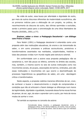 OLIVEIRA, Ivanilde Apoluceno de; SOUZA, Sulivan Ferreira de (Org.). Diferentes
olhares epistemológicos sobre a educação. Belém: CCSE-UEPA, 2017
105
Na visão do autor, essa busca por alteridade e dignidade do outro,
por meio de outros discursos diferentes da modernidade eurocêntrica, são
os primeiros indícios para a efetivação de um projeto, na prática, de
reconhecimento do discurso do outro, das vítimas oprimidas e excluídas,
sendo o primeiro passo para a concretização de uma ética libertadora da
filosofia (DUSSEL, 2003, p.77).
Ensinar, saber e viver: a Pedagogia Decolonial – um diálogo
com Freire e Fanon
Para Walsh (1991) a Pedagogia decolonial é entendida como uma
proposta além das instituições educativas, do ensino e da transmissão do
saber, e sim como processos e práticas socioculturais, produtivos e
transformadores assentados nas realidades, subjetividades, histórias e
lutas das pessoas vividas num mundo regido pela estrutura colonial.
Em conformidade com a autora essa proposta pedagógica não se
caracteriza e, nem tão pouco se efetiva, somente no âmbito das escolas,
mas, também, a mesma ocorre no seio de outras instituições como nos
movimentos sociais, de grupos, associações de bairros, sindicatos, pois são
essas instituições e movimentos em que ocorre a desmistificação de
processos hegemônicos ou geopolíticos do saber, em uma abordagem
crítica e transformadora.
Neste aspecto, a proposta viabiliza maneiras diferentes de ser, viver,
de conhecer e buscar o desenvolvimento e criação de compreensões e
condições que não só articulam e fazem dialogar as diferenças num marco
de legitimidade, dignidade e igualdade, buscando dessa forma novas formas
de pensar, de ser, agir, de estar e aprender com o outro, por meio de novos
modos de sonhar e viver.
Tal sentido se expressa no conceito da autora:
Considerada dessa maneira, a pedagogia decolonial, como a
pedagogia crítica, é “em última instância, um sonho, mas um sonho,
que se sonha na insônia da práxis. Isso se deve a que um indivíduo
 