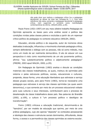 OLIVEIRA, Ivanilde Apoluceno de; SOUZA, Sulivan Ferreira de (Org.). Diferentes
olhares epistemológicos sobre a educação. Belém: CCSE-UEPA, 2017
106
não pode dizer que realizou a pedagogia crítica (ou a pedagogia
decolonial) se deixar de lutar por consegui-la. (...). Com essa
referência não estou somando a pedagogia decolonial à pedagogia
crítica, nem sugerindo a primeira como manifestação
contemporânea da última. (WALSH,2002, p.28).
Paulo Freire (1921-1997) em seu mais célebre trabalho Pedagogia do
Oprimido apresenta as bases para uma análise social e política das
condições vividas pelas classes pobres e excluídas a partir de um repensar
crítico-político da pedagogia no contexto educativo (WALSH, 2002).
Educador, ativista político e de esquerda, autor de inúmeras obras
dedicadas à educação, influenciou o movimento chamado pedagogia crítica,
sempre defendendo o diálogo com as pessoas, não só como método, mas
como um modo de ser realmente democrático. O ato de educar em sua
perspectiva é visto como reconhecimento de um ato puramente político,
afirma: “sou substantivamente político e adjetivamente pedagógico”
(FREIRE, 2003 apud WALSH, 2002, p.29).
Em Pedagogia do Oprimido (1983) analisa e discute as condições
materiais das classes trabalhadoras, as quais, instituiu de oprimidas pelo
sistema e pelas estruturas políticas, sociais, educacionais e culturais,
propondo, dessa forma, uma educação libertadora que estivesse a serviço
desses grupos sociais, pois para Freire (1983), torna-se necessária uma
pedagogia que estivesse à serviço das classes oprimidas (as quais assim
denominou), e que somente por meio de um processo educacional voltado
para suas culturas e seus interesses, contribuíssem para o processo de
desalienação da classe trabalhadora desse país. Nas palavras de Brandão
(2002, p.109), a cultura é “um processo político e ideológico de
transformação”.
Freire (1983) criticava a educação tradicional, denominando-a de
“bancária”, por ser modelo de educação que oprime, por meio de uma
prática pedagógica, cujo ato apenas “deposita” os conteúdos perpassando
a ideologia das classes e estruturas sociais dominantes, dificultando, dessa
forma, o acesso e a permanência das classes oprimidas ao sistema escolar.
 