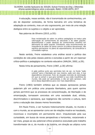 OLIVEIRA, Ivanilde Apoluceno de; SOUZA, Sulivan Ferreira de (Org.). Diferentes
olhares epistemológicos sobre a educação. Belém: CCSE-UEPA, 2017
107
A educação, nesse sentido, não é transmissão de conhecimentos, um
ato de depositar conteúdos, de forma bancária em uma tentativa de
adaptação ao contexto, mas um ato cognoscente, por meio de uma relação
dialógica entre os sujeitos e o objeto a ser aprendido.
Nas palavras de Oliveira (2015, p.55):
Essa revitalização do saber na prática pedagógica se traduz pela
valorização do conhecimento do educando e do saber popular,
desmitificando o poder absoluto do conhecimento científico em
detrimento do saber popular. Entretanto, esse reconhecimento da
importância do saber do senso comum na prática educacional, não
significa permanecer no plano do espontaneismo, da consciência e
curiosidade ingênua.
Neste sentido, Freire estabelece uma análise social e política das
condições de vida pelas classes pobres e excluídas a partir de um repensar
crítico-político e pedagógico no contexto educativo (WALSH, 2002, p.29).
Nesta linha de pensamento, Freire (1987, p.30) afirma:
A ação política junto aos oprimidos tem de ser, no fundo “ação
cultural” para a liberdade por isso mesmo, ação com eles. A sua
dependência emocional, fruto da situação concreta de dominação
em que se acham e que gera também a sua visão inautêntica do
mundo, não pode ser aproveitada, a não ser pelo opressor, este
serve dessa dependência para criar mais dependência.
Freire (1983) também enfatiza que as classes opressoras jamais
poderiam pôr em prática uma proposta libertadora, pois quem oprime
jamais permitirá que os processos de conscientização, de libertação e de
emancipação, tornassem concretos em uma sociedade dual, elitista,
discriminadora e opressora, que negligencia não somente a cultura, bem
como a educação das classes menos favorecidas.
Em Paulo Freire, o ser humano historicamente situado, no mundo e
com o mundo, ao se apresentar como ser de relações mostra-se inacabado,
inconcluso e incompleto em permanente devir. Impulsionado pela sua
curiosidade, em busca de novas perspectivas e horizontes, vocacionado a
ser mais, graças ao seu potencial crítico-produtivo executado pelo trabalho
transformador de si, do mundo e da história, em direção ao utópico rumo
 