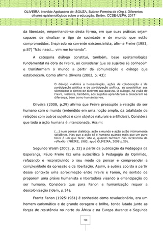 OLIVEIRA, Ivanilde Apoluceno de; SOUZA, Sulivan Ferreira de (Org.). Diferentes
olhares epistemológicos sobre a educação. Belém: CCSE-UEPA, 2017
108
da liberdade, empenhando-se desta forma, em que suas práticas sejam
capazes de sinalizar o tipo de sociedade e de mundo que estão
comprometidos. Inspirado na corrente existencialista, afirma Freire (1983,
p.87) “Não nasci... vim me tornando”.
A categoria diálogo constitui, também, base epistemológica
fundamental na obra de Freire, ao considerar que os sujeitos se conhecem
e transformam o mundo a partir da comunicação e diálogo que
estabelecem. Como afirma Oliveira (2002, p. 43):
O diálogo viabiliza a humanização, ações de colaboração e de
participação política e de participação política, ao possibilitar aos
silenciados o direito de dizerem sua palavra. O diálogo, na visão de
Freire, viabiliza, também, aos sujeitos aprenderem a crescerem na
diferença, bem como humanizar-se.
Oliveira (2008, p.29) afirma que Freire pressupõe a relação do ser
humano com o mundo (entendido em uma noção ampla, da totalidade de
relações com outros sujeitos e com objetos naturais e artificiais). Considera
que toda a ação humana é intencionada. Assim:
(...) num pensar dialético, ação e mundo e ação estão intimamente
solidários. Mas que a ação só é humana quando mais que um puro
fazer é um que fazer, isto é, quando também não dicotomiza da
reflexão. (FREIRE, 1983, apud OLIVEIRA, 2008 p.29).
Segundo Walsh (2002, p. 32) a partir da publicação da Pedagogia da
Esperança, Paulo Freire faz uma autocrítica à Pedagogia do Oprimido,
refazendo e reconstruindo o seu modo de pensar e compreender a
complexidade da opressão e da libertação. Assim, a autora aborda a partir
desse contexto uma aproximação entre Freire e Fanon, no sentido de
proporem uma práxis humanista e libertadora visando a emancipação do
ser humano. Considera que para Fanon a humanização requer a
descolonização (idem, p.34).
Frantz Fanon (1925-1961) é conhecido como revolucionário, era um
homem carismático e de grande coragem e brilho, tendo lutado junto as
forças de resistência no norte da África e na Europa durante a Segunda
 