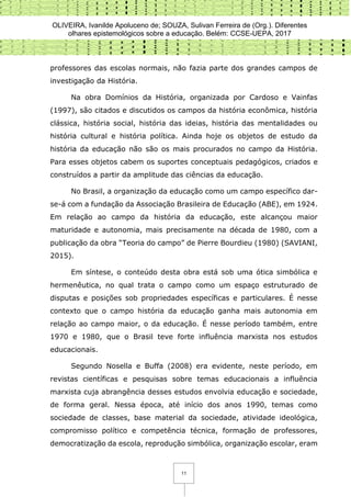 OLIVEIRA, Ivanilde Apoluceno de; SOUZA, Sulivan Ferreira de (Org.). Diferentes
olhares epistemológicos sobre a educação. Belém: CCSE-UEPA, 2017
11
professores das escolas normais, não fazia parte dos grandes campos de
investigação da História.
Na obra Domínios da História, organizada por Cardoso e Vainfas
(1997), são citados e discutidos os campos da história econômica, história
clássica, história social, história das ideias, história das mentalidades ou
história cultural e história política. Ainda hoje os objetos de estudo da
história da educação não são os mais procurados no campo da História.
Para esses objetos cabem os suportes conceptuais pedagógicos, criados e
construídos a partir da amplitude das ciências da educação.
No Brasil, a organização da educação como um campo específico dar-
se-á com a fundação da Associação Brasileira de Educação (ABE), em 1924.
Em relação ao campo da história da educação, este alcançou maior
maturidade e autonomia, mais precisamente na década de 1980, com a
publicação da obra “Teoria do campo” de Pierre Bourdieu (1980) (SAVIANI,
2015).
Em síntese, o conteúdo desta obra está sob uma ótica simbólica e
hermenêutica, no qual trata o campo como um espaço estruturado de
disputas e posições sob propriedades específicas e particulares. É nesse
contexto que o campo história da educação ganha mais autonomia em
relação ao campo maior, o da educação. É nesse período também, entre
1970 e 1980, que o Brasil teve forte influência marxista nos estudos
educacionais.
Segundo Nosella e Buffa (2008) era evidente, neste período, em
revistas científicas e pesquisas sobre temas educacionais a influência
marxista cuja abrangência desses estudos envolvia educação e sociedade,
de forma geral. Nessa época, até início dos anos 1990, temas como
sociedade de classes, base material da sociedade, atividade ideológica,
compromisso político e competência técnica, formação de professores,
democratização da escola, reprodução simbólica, organização escolar, eram
 